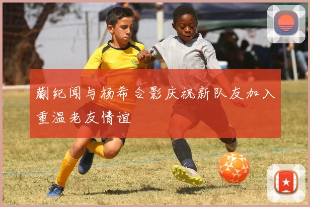 蒯纪闻与杨希合影庆祝新队友加入重温老友情谊