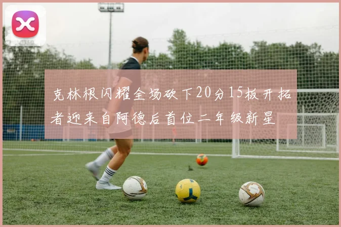 克林根闪耀全场砍下20分15板开拓者迎来自阿德后首位二年级新星