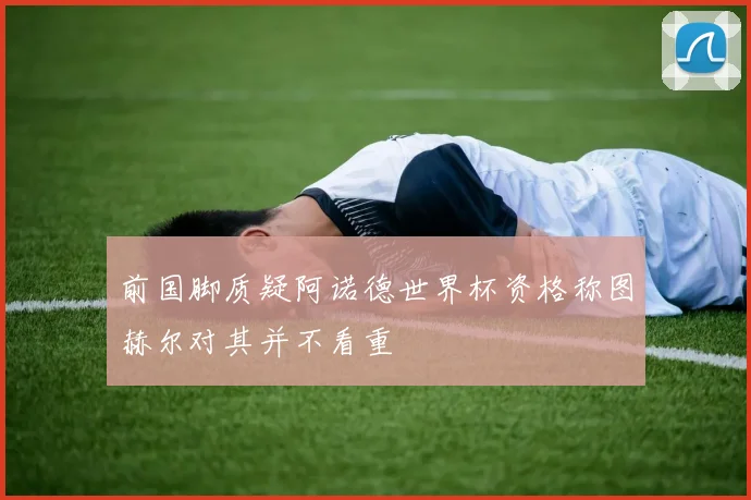 前国脚质疑阿诺德世界杯资格称图赫尔对其并不看重