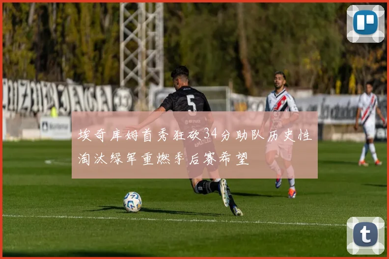埃奇库姆首秀狂砍34分助队历史性淘汰绿军重燃季后赛希望