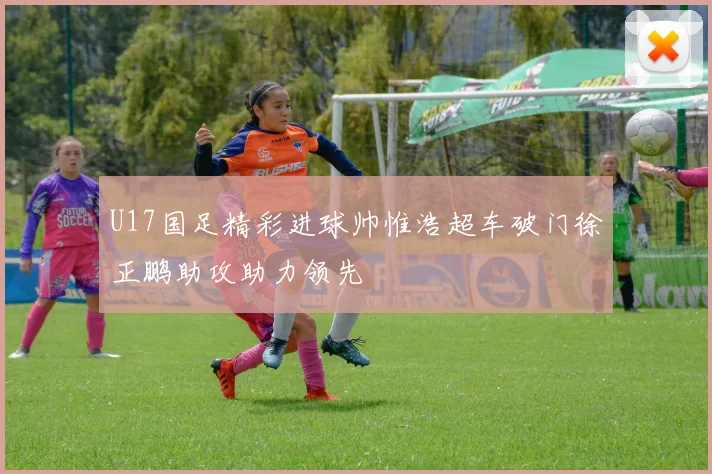 U17国足精彩进球帅惟浩超车破门徐正鹏助攻助力领先