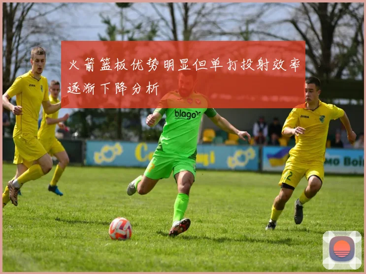 火箭篮板优势明显但单打投射效率逐渐下降分析