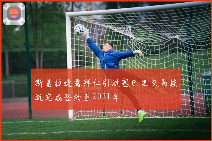 斯基拉透露拜仁引进塞巴里交易接近完成签约至2031年