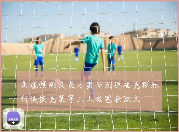 美媒预测交易方案马刺送福克斯独行侠换克莱等三人活塞获欧文