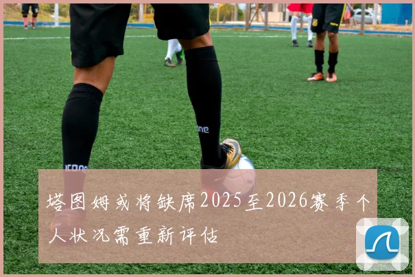 塔图姆或将缺席2025至2026赛季个人状况需重新评估