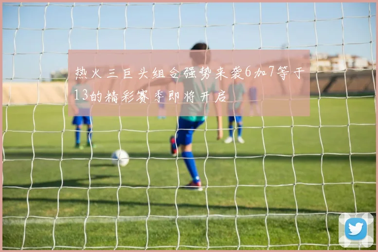 热火三巨头组合强势来袭6加7等于13的精彩赛季即将开启