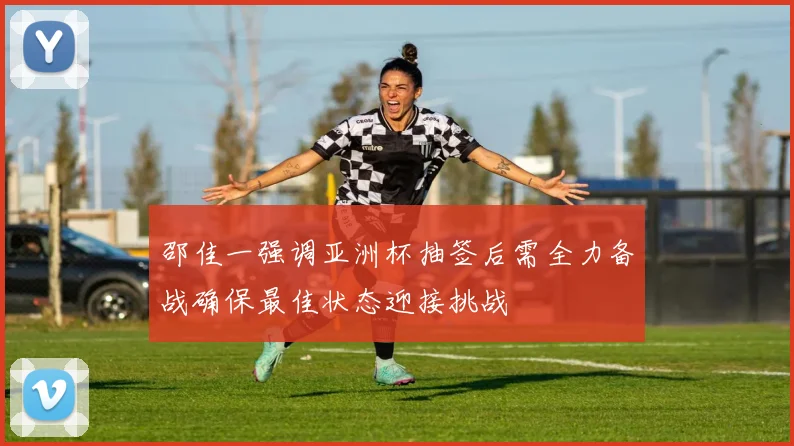 邵佳一强调亚洲杯抽签后需全力备战确保最佳状态迎接挑战