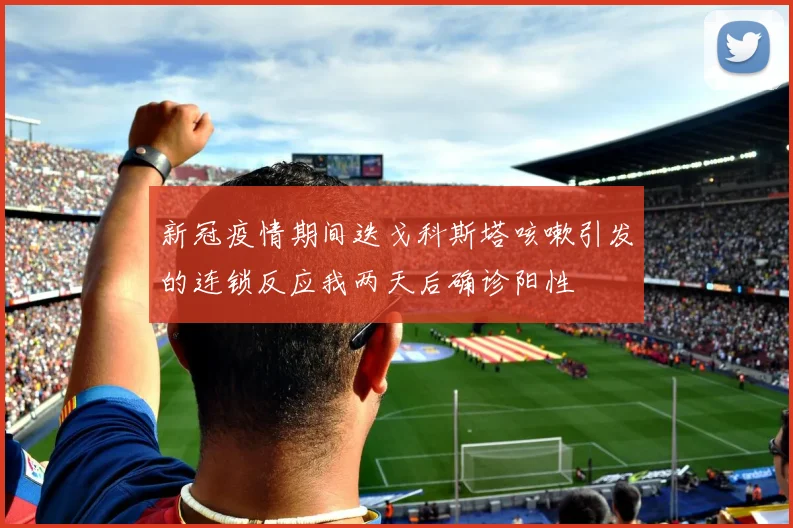新冠疫情期间迭戈科斯塔咳嗽引发的连锁反应我两天后确诊阳性