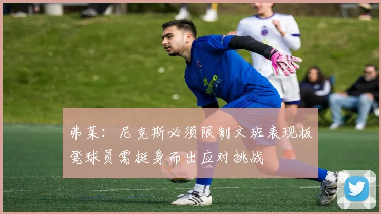 弗莱：尼克斯必须限制文班表现板凳球员需挺身而出应对挑战