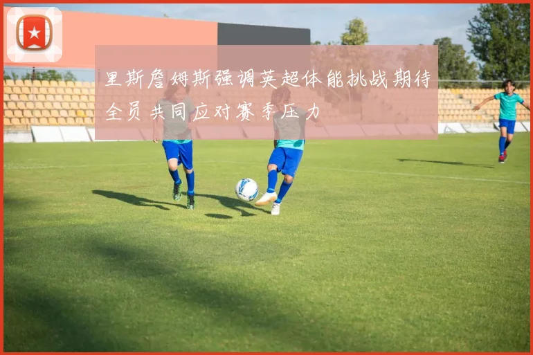 里斯詹姆斯强调英超体能挑战期待全员共同应对赛季压力