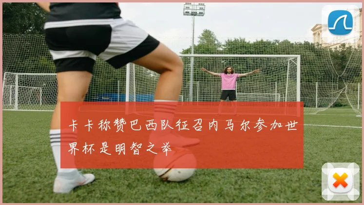 卡卡称赞巴西队征召内马尔参加世界杯是明智之举