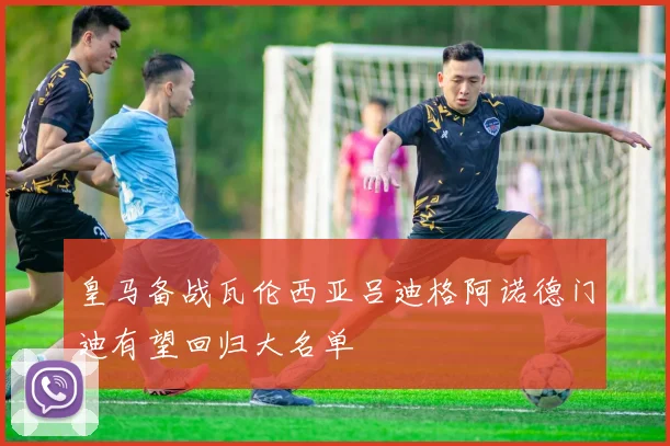 皇马备战瓦伦西亚吕迪格阿诺德门迪有望回归大名单