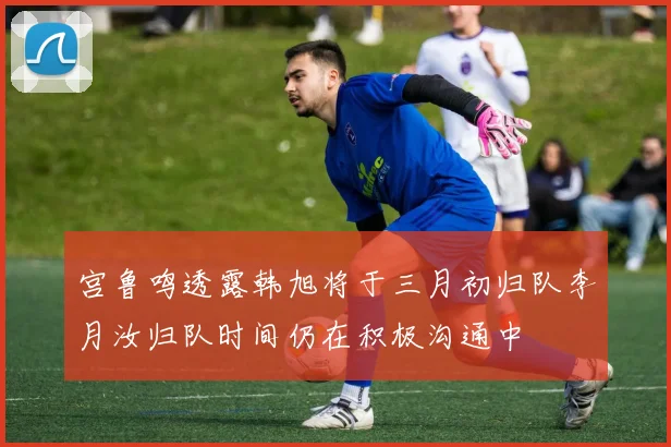 宫鲁鸣透露韩旭将于三月初归队李月汝归队时间仍在积极沟通中