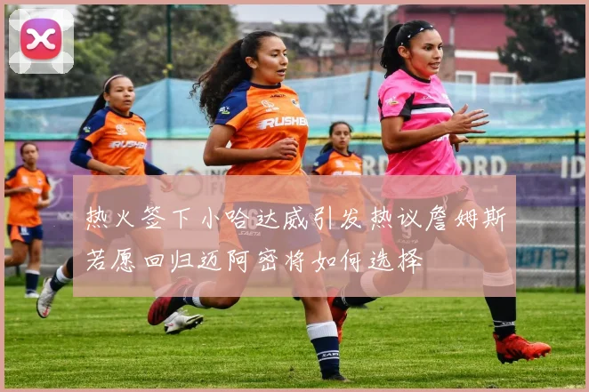 热火签下小哈达威引发热议詹姆斯若愿回归迈阿密将如何选择