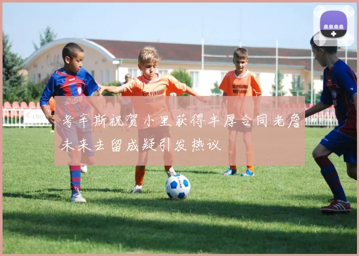 考辛斯祝贺小里获得丰厚合同老詹未来去留成疑引发热议