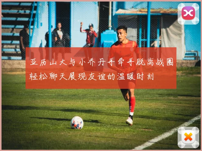 亚历山大与小乔丹手牵手脱离战圈轻松聊天展现友谊的温暖时刻