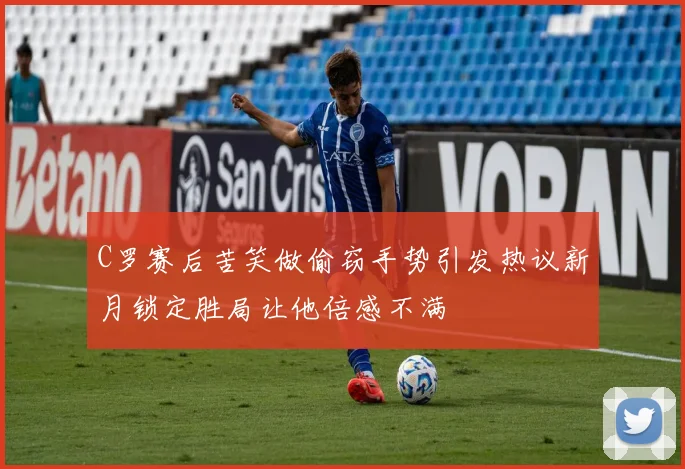 C罗赛后苦笑做偷窃手势引发热议新月锁定胜局让他倍感不满