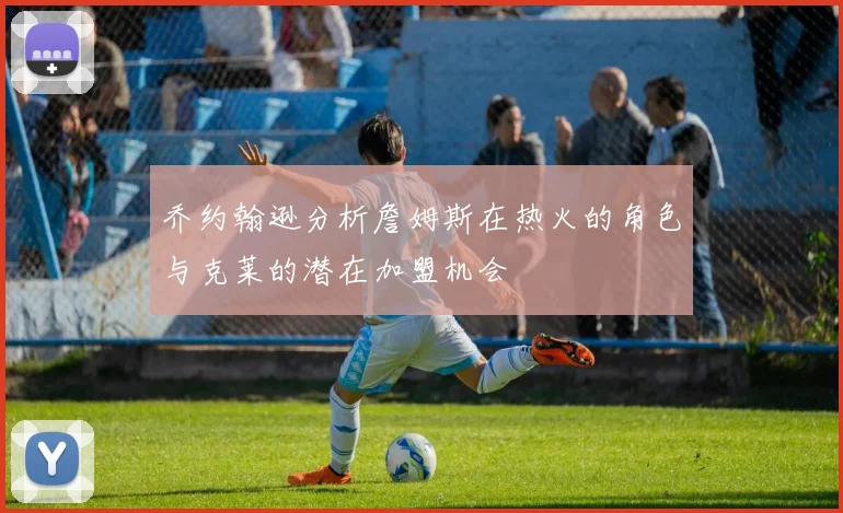 乔约翰逊分析詹姆斯在热火的角色与克莱的潜在加盟机会
