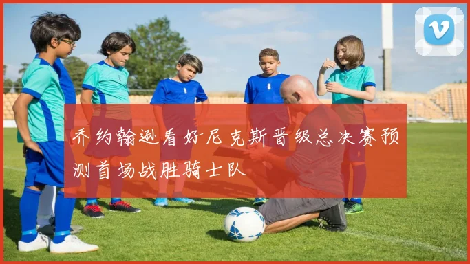 乔约翰逊看好尼克斯晋级总决赛预测首场战胜骑士队
