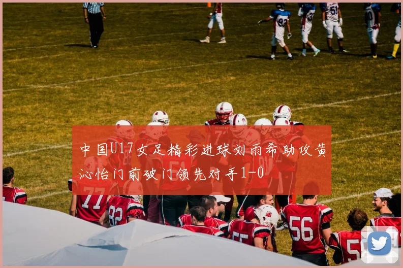 中国U17女足精彩进球刘雨希助攻黄沁怡门前破门领先对手1-0