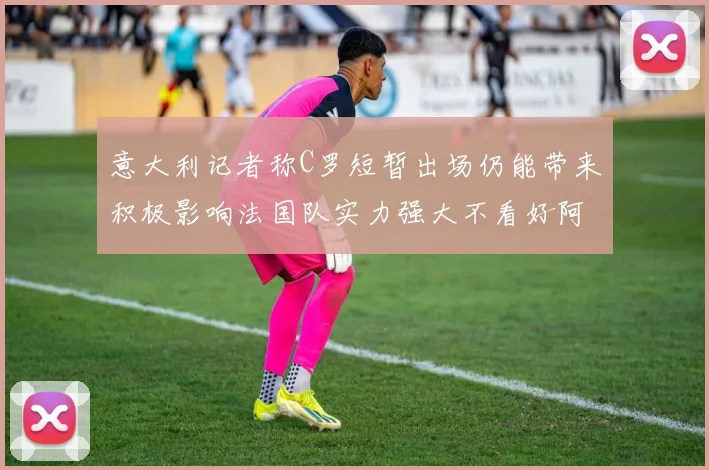 意大利记者称C罗短暂出场仍能带来积极影响法国队实力强大不看好阿根廷表现
