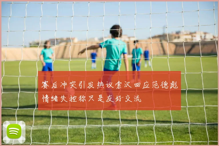 赛后冲突引发热议索汉回应范德彪情绪失控称只是友好交流