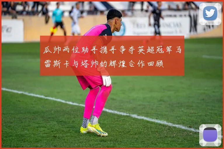 瓜帅两位助手携手争夺英超冠军马雷斯卡与塔帅的辉煌合作回顾