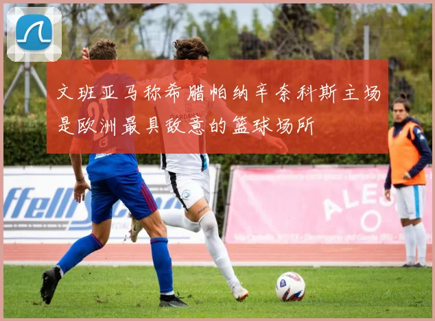 文班亚马称希腊帕纳辛奈科斯主场是欧洲最具敌意的篮球场所