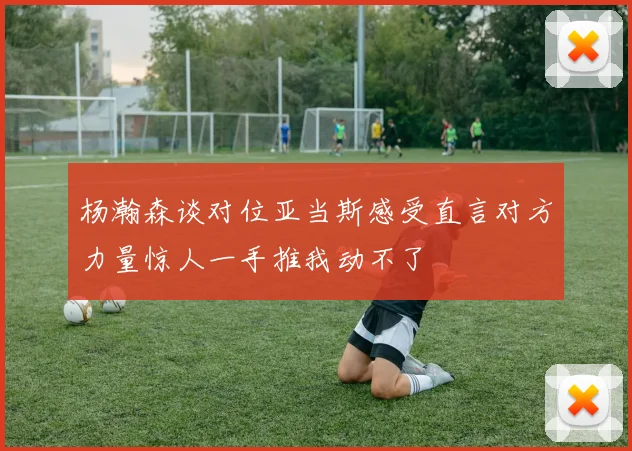 杨瀚森谈对位亚当斯感受直言对方力量惊人一手推我动不了