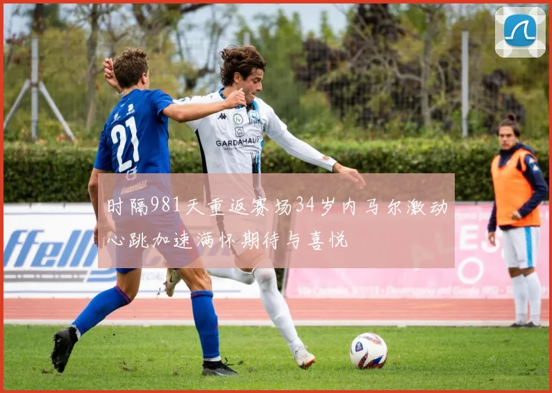 时隔981天重返赛场34岁内马尔激动心跳加速满怀期待与喜悦