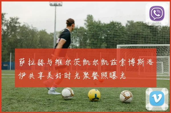 萨拉赫与维尔茨凯尔凯兹索博斯洛伊共享美好时光聚餐照曝光