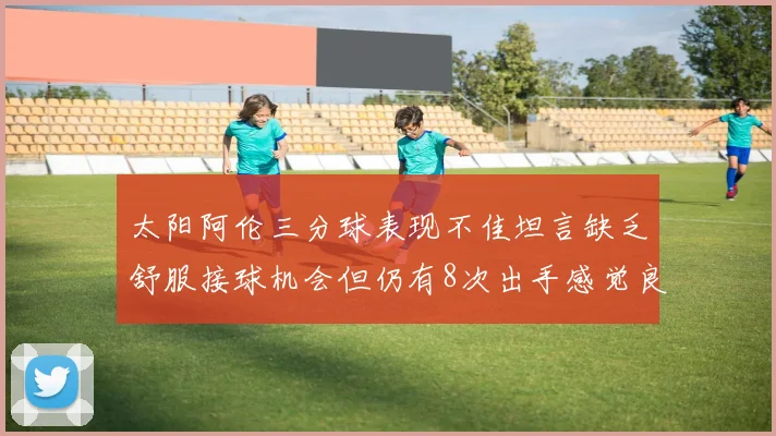 太阳阿伦三分球表现不佳坦言缺乏舒服接球机会但仍有8次出手感觉良好